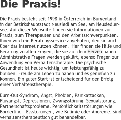 Die Praxis!

Die Praxis besteht seit 1998 in Österreich im Burgenland, in der Bezirkshauptstadt Neusiedl am See, am Neusiedler-see. Auf dieser Websuite finden sie Informationen zur Praxis, zum Therapeuten und den Arbeitsschwerpunkten. Ihnen wird ein Beratungsservice angeboten, den sie auch über das Internet nutzen können. Hier finden sie Hilfe und Beratung zu allen Fragen, die sie auf dem Herzen haben. Administrative Fragen werden geklärt, ebenso Fragen zur Anwendung von Verhaltenstherapie. Die psychische Gesundheit ist heute wichtig, um leistungsfähig zu bleiben, Freude am Leben zu haben und es genießen zu können. Ein guter Start ist entscheidend für den Erfolg einer Verhaltenstherapie.

Burn-Out-Syndrom, Angst, Phobien, Panikattacken, Flugangst, Depressionen, Zwangsstörung, Sexualstörung, Partnerschaftsprobleme, Persönlichkeitsstörungen wie Borderline-, Essstörungen, wie Bulimie oder Anorexie, sind verhaltenstherapeutisch gut behandelbar.